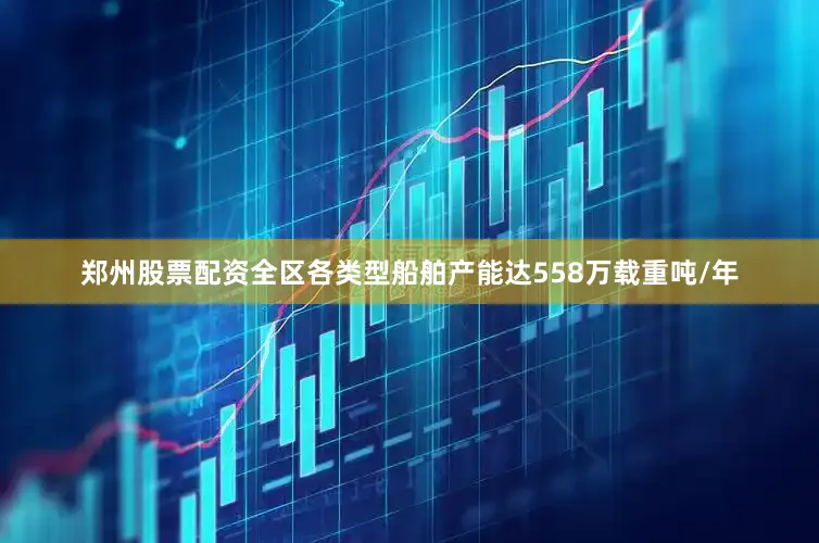 郑州股票配资全区各类型船舶产能达558万载重吨/年