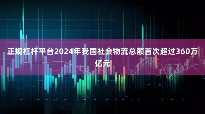 正规杠杆平台2024年我国社会物流总额首次超过360万亿元