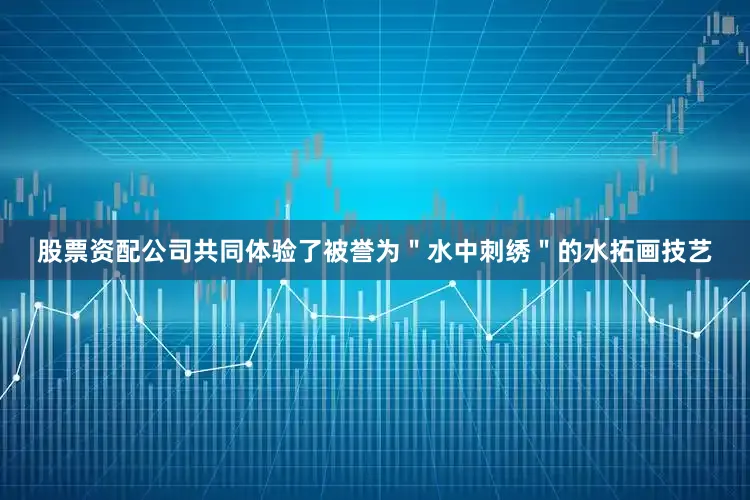 股票资配公司共同体验了被誉为＂水中刺绣＂的水拓画技艺