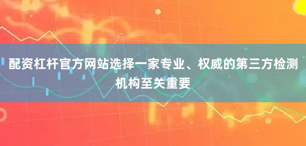 配资杠杆官方网站选择一家专业、权威的第三方检测机构至关重要