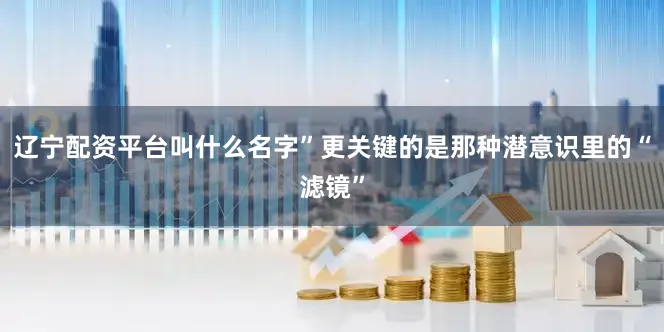 辽宁配资平台叫什么名字”更关键的是那种潜意识里的“滤镜”