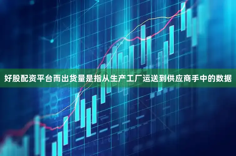 好股配资平台而出货量是指从生产工厂运送到供应商手中的数据