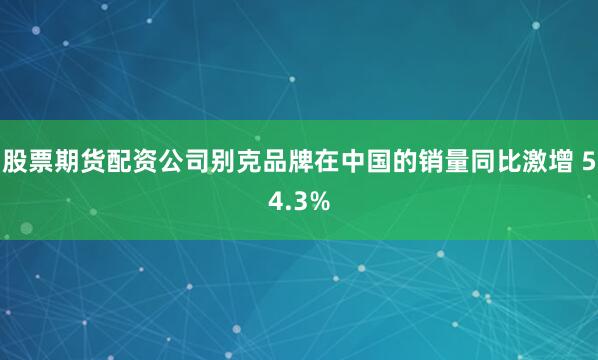 股票期货配资公司别克品牌在中国的销量同比激增 54.3%
